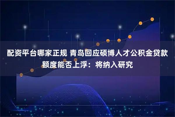 配资平台哪家正规 青岛回应硕博人才公积金贷款额度能否上浮：将纳入研究