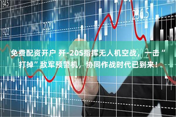 免费配资开户 歼-20S指挥无人机空战，一击“打掉”敌军预警机，协同作战时代已到来！