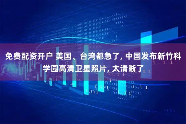 免费配资开户 美国、台湾都急了, 中国发布新竹科学园高清卫星照片, 太清晰了