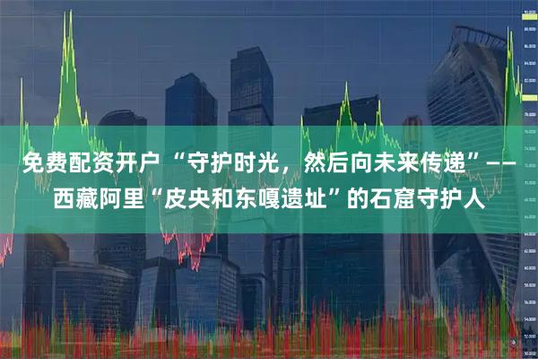 免费配资开户 “守护时光，然后向未来传递”——西藏阿里“皮央和东嘎遗址”的石窟守护人