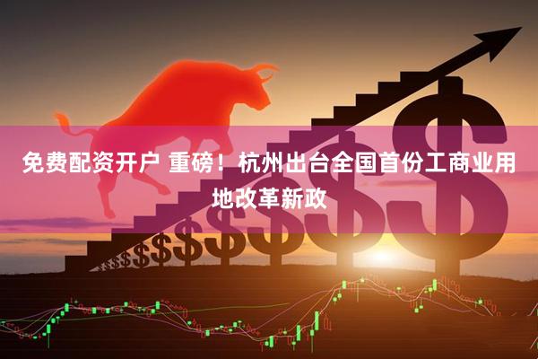 免费配资开户 重磅！杭州出台全国首份工商业用地改革新政