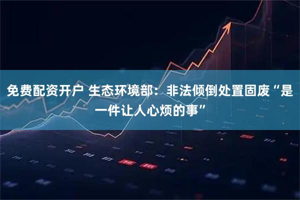 免费配资开户 生态环境部：非法倾倒处置固废“是一件让人心烦的事”