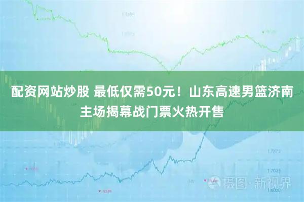 配资网站炒股 最低仅需50元！山东高速男篮济南主场揭幕战门票火热开售