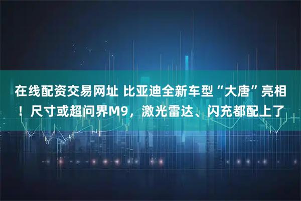 在线配资交易网址 比亚迪全新车型“大唐”亮相！尺寸或超问界M9，激光雷达、闪充都配上了