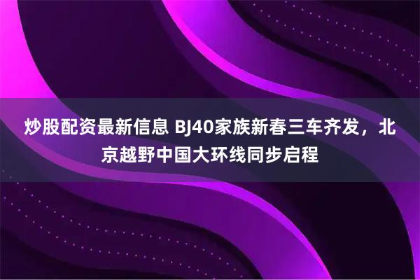 炒股配资最新信息 BJ40家族新春三车齐发，北京越野中国大环线同步启程