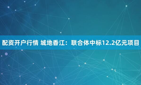 配资开户行情 城地香江：联合体中标12.2亿元项目