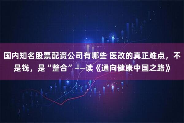国内知名股票配资公司有哪些 医改的真正难点，不是钱，是“整合”——读《通向健康中国之路》