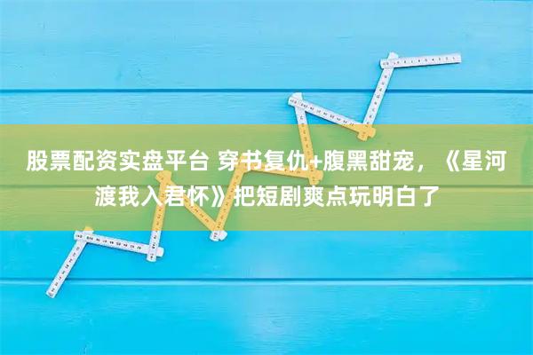 股票配资实盘平台 穿书复仇+腹黑甜宠，《星河渡我入君怀》把短剧爽点玩明白了