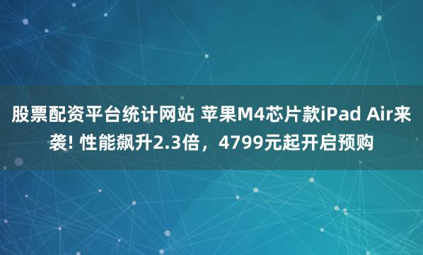 股票配资平台统计网站 苹果M4芯片款iPad Air来袭! 性能飙升2.3倍，4799元起开启预购