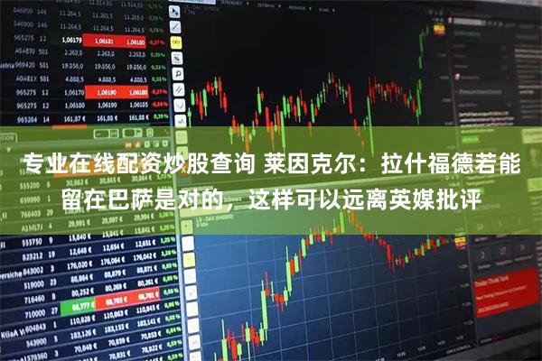 专业在线配资炒股查询 莱因克尔：拉什福德若能留在巴萨是对的，这样可以远离英媒批评