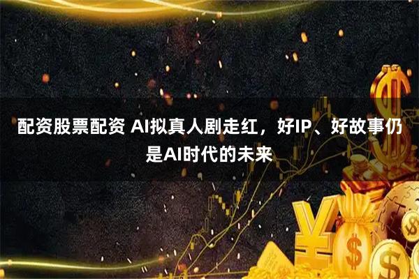 配资股票配资 AI拟真人剧走红，好IP、好故事仍是AI时代的未来