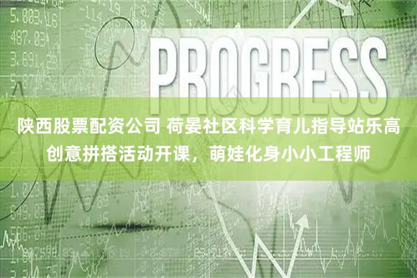 陕西股票配资公司 荷晏社区科学育儿指导站乐高创意拼搭活动开课，萌娃化身小小工程师