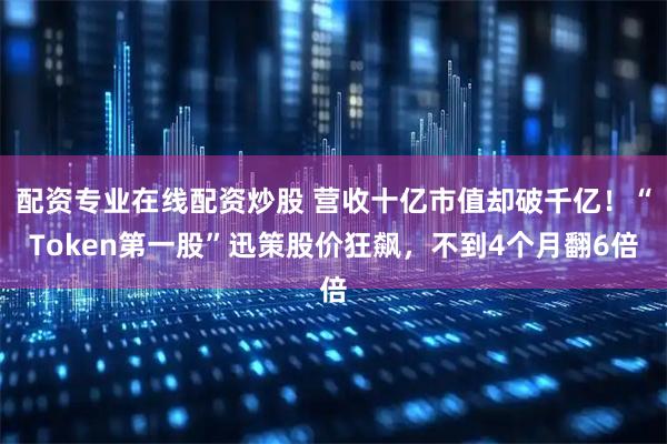 配资专业在线配资炒股 营收十亿市值却破千亿！“Token第一股”迅策股价狂飙，不到4个月翻6倍